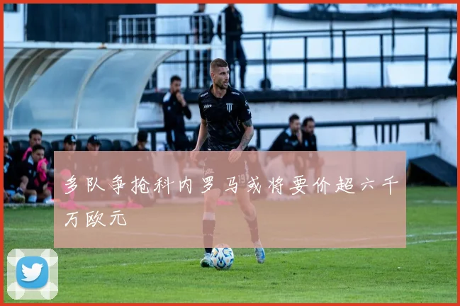 多队争抢科内罗马或将要价超六千万欧元