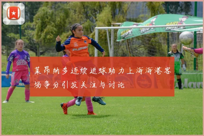 莱昂纳多连续进球助力上海海港客场争分引发关注与讨论