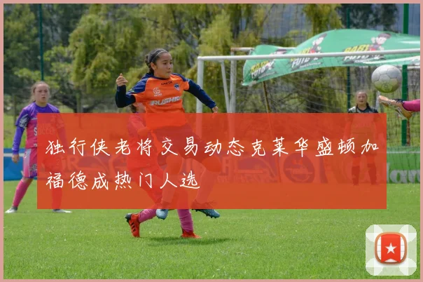 独行侠老将交易动态克莱华盛顿加福德成热门人选