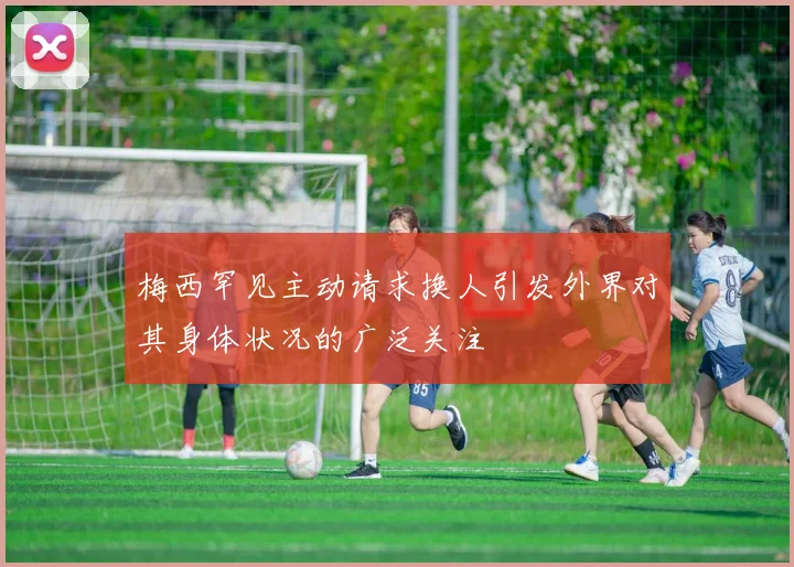 梅西罕见主动请求换人引发外界对其身体状况的广泛关注