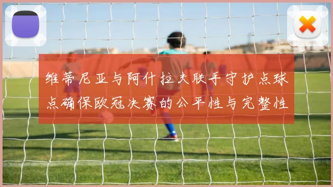 维蒂尼亚与阿什拉夫联手守护点球点确保欧冠决赛的公平性与完整性