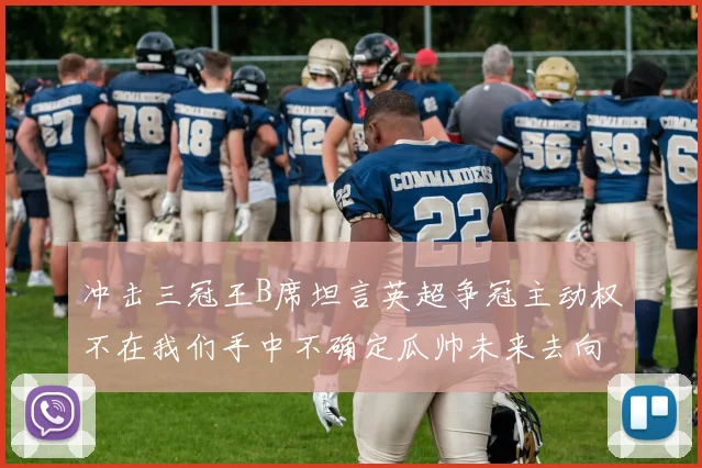冲击三冠王B席坦言英超争冠主动权不在我们手中不确定瓜帅未来去向
