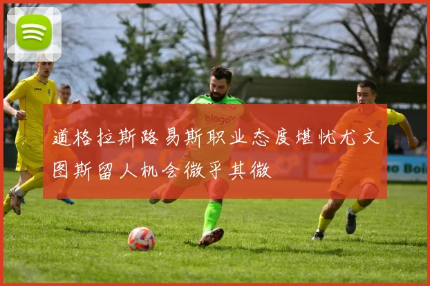 道格拉斯路易斯职业态度堪忧尤文图斯留人机会微乎其微