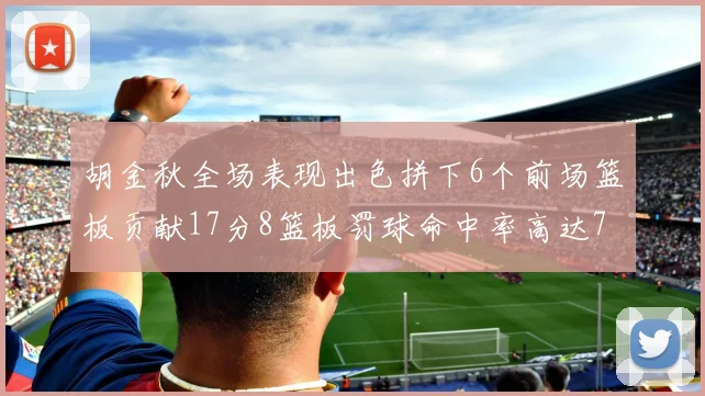 胡金秋全场表现出色拼下6个前场篮板贡献17分8篮板罚球命中率高达75