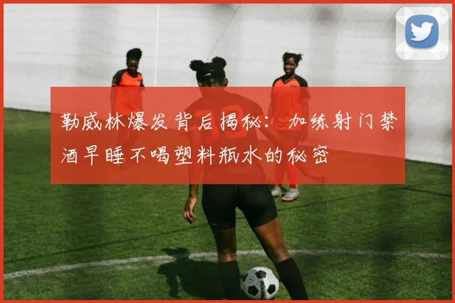 勒威林爆发背后揭秘：加练射门禁酒早睡不喝塑料瓶水的秘密