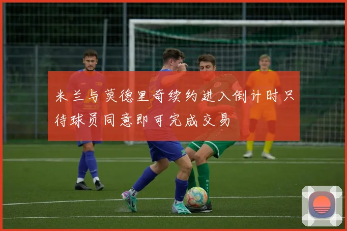 米兰与莫德里奇续约进入倒计时只待球员同意即可完成交易