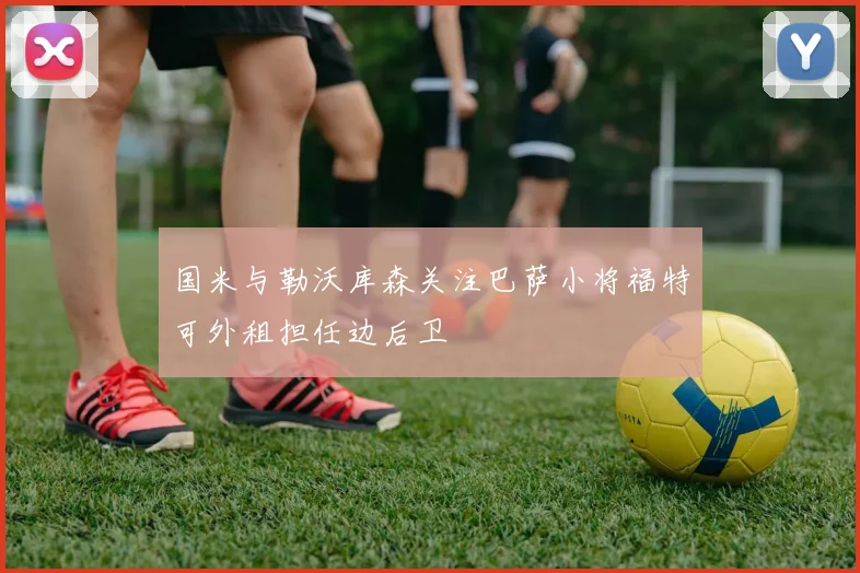 国米与勒沃库森关注巴萨小将福特可外租担任边后卫
