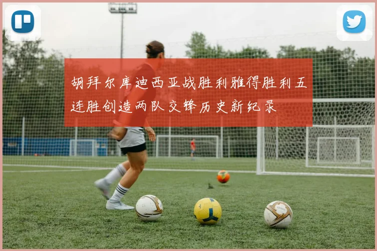 胡拜尔库迪西亚战胜利雅得胜利五连胜创造两队交锋历史新纪录