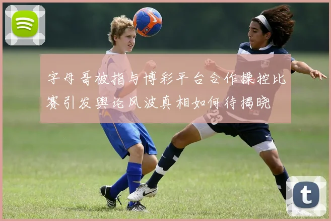 字母哥被指与博彩平台合作操控比赛引发舆论风波真相如何待揭晓