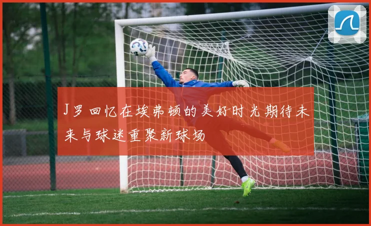 J罗回忆在埃弗顿的美好时光期待未来与球迷重聚新球场