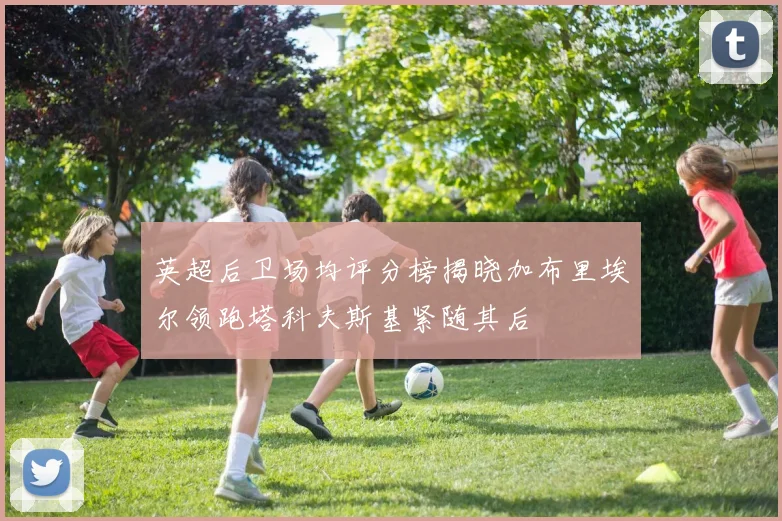 英超后卫场均评分榜揭晓加布里埃尔领跑塔科夫斯基紧随其后