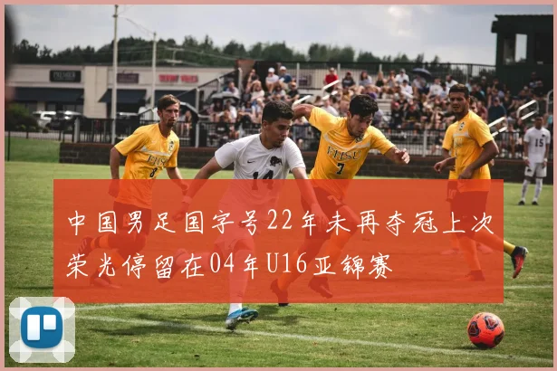 中国男足国字号22年未再夺冠上次荣光停留在04年U16亚锦赛